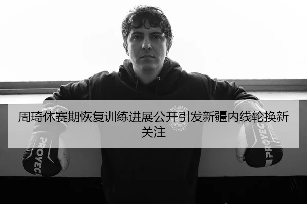 周琦休赛期恢复训练进展公开引发新疆内线轮换新关注