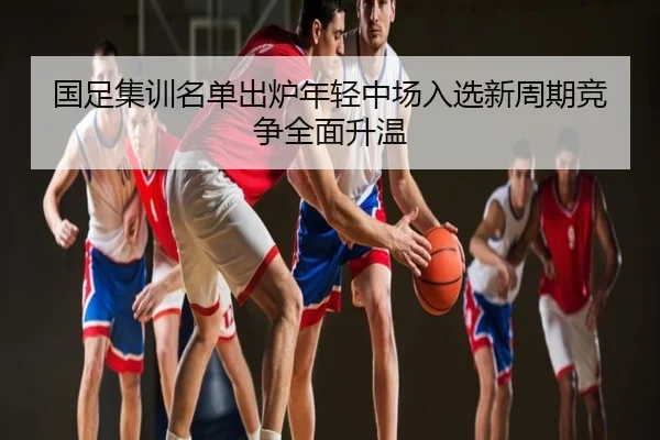 国足集训名单出炉年轻中场入选新周期竞争全面升温