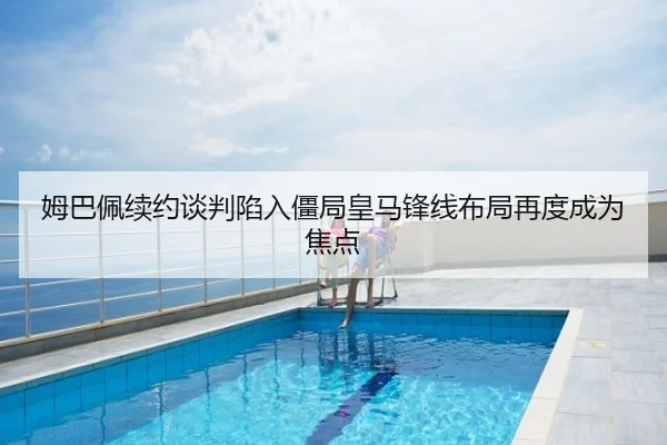 姆巴佩续约谈判陷入僵局皇马锋线布局再度成为焦点