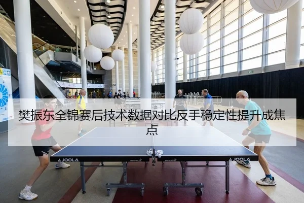 樊振东全锦赛后技术数据对比反手稳定性提升成焦点