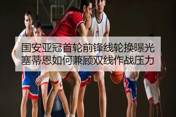 国安亚冠首轮前锋线轮换曝光 塞蒂恩如何兼顾双线作战压力