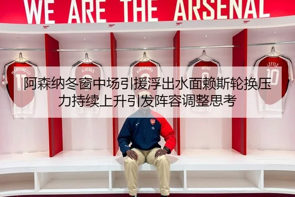 阿森纳冬窗中场引援浮出水面赖斯轮换压力持续上升引发阵容调整思考