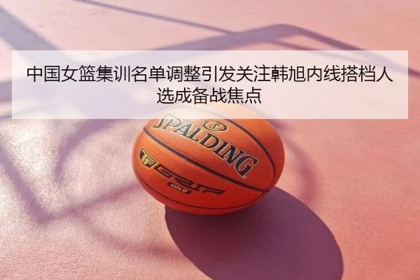 中国女篮集训名单调整引发关注韩旭内线搭档人选成备战焦点