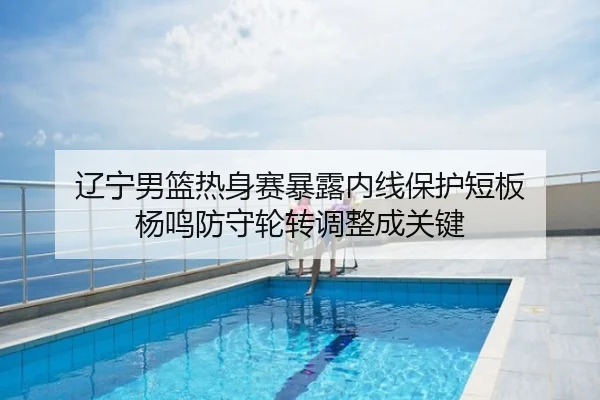 辽宁男篮热身赛暴露内线保护短板 杨鸣防守轮转调整成关键
