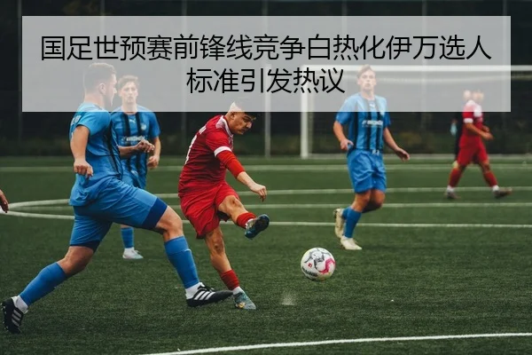 国足世预赛前锋线竞争白热化伊万选人标准引发热议