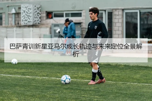 巴萨青训新星亚马尔成长轨迹与未来定位全景解析