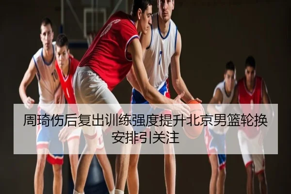 周琦伤后复出训练强度提升北京男篮轮换安排引关注