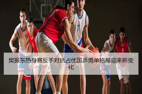 樊振东热身赛反手对抗占优国乒男单格局迎来新变化